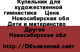 Купальник для художественной гимнастики  › Цена ­ 5 000 - Новосибирская обл. Дети и материнство » Другое   . Новосибирская обл.